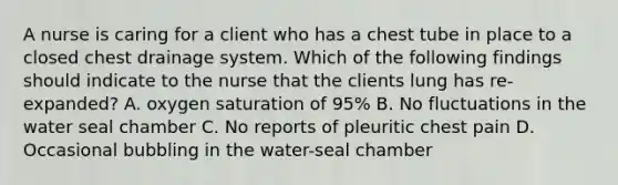 A nurse is caring for a client who has a chest tube in place to a closed chest drainage system. Which of the following findings should indicate to the nurse that the clients lung has re-expanded? A. oxygen saturation of 95% B. No fluctuations in the water seal chamber C. No reports of pleuritic chest pain D. Occasional bubbling in the water-seal chamber