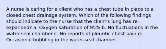 A nurse is caring for a client who has a chest tube in place to a closed chest drainage system. Which of the following findings should indicate to the nurse that the client's lung has re-expanded? a. Oxygen saturation of 95% b. No fluctuations in the water seal chamber c. No reports of pleuritic chest pain d. Occasional bubbling in the water-seal chamber