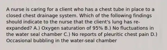 A nurse is caring for a client who has a chest tube in place to a closed chest drainage system. Which of the following findings should indicate to the nurse that the client's lung has re-expanded? A.) Oxygen saturation of 95% B.) No fluctuations in the water seal chamber C.) No reports of pleuritic chest pain D.) Occasional bubbling in the water-seal chamber