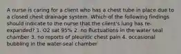 A nurse is caring for a client who has a chest tube in place due to a closed chest drainage system. Which of the following findings should indicate to the nurse that the client's lung has re-expanded? 1. O2 sat 95% 2. no fluctuations in the water seal chamber 3. no reports of pleuritic chest pain 4. occasional bubbling in the water-seal chamber