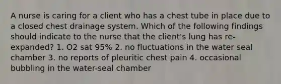 A nurse is caring for a client who has a chest tube in place due to a closed chest drainage system. Which of the following findings should indicate to the nurse that the client's lung has re-expanded? 1. O2 sat 95% 2. no fluctuations in the water seal chamber 3. no reports of pleuritic chest pain 4. occasional bubbling in the water-seal chamber