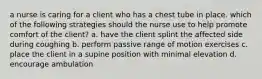 a nurse is caring for a client who has a chest tube in place. which of the following strategies should the nurse use to help promote comfort of the client? a. have the client splint the affected side during coughing b. perform passive range of motion exercises c. place the client in a supine position with minimal elevation d. encourage ambulation