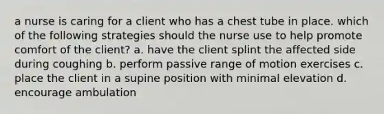 a nurse is caring for a client who has a chest tube in place. which of the following strategies should the nurse use to help promote comfort of the client? a. have the client splint the affected side during coughing b. perform passive range of motion exercises c. place the client in a supine position with minimal elevation d. encourage ambulation