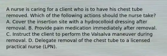 A nurse is caring for a client who is to have his chest tube removed. Which of the following actions should the nurse take? A. Cover the insertion site with a hydrocolloid dressing after removal. B. Provide pain medication immediately after removal. C. Instruct the client to perform the Valsalva maneuver during removal. D. Delegate removal of the chest tube to a licensed practical nurse (LPN).