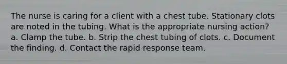 The nurse is caring for a client with a chest tube. Stationary clots are noted in the tubing. What is the appropriate nursing action? a. Clamp the tube. b. Strip the chest tubing of clots. c. Document the finding. d. Contact the rapid response team.