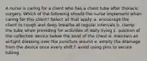 A nurse is caring for a client who has a chest tube after thoracic surgery. Which of the following should the nurse implement when caring for this client? Select all that apply. a. encourage the client to cough and deep breathe at regular intervals b. clamp the tube when providing for activities of daily living c. position of the collection device below the level of the chest d. maintain an airtight dressing over the puncture wound e. empty the drainage from the device once every shift f. avoid using pins to secure tubing