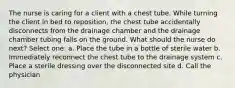 The nurse is caring for a client with a chest tube. While turning the client in bed to reposition, the chest tube accidentally disconnects from the drainage chamber and the drainage chamber tubing falls on the ground. What should the nurse do next? Select one: a. Place the tube in a bottle of sterile water b. Immediately reconnect the chest tube to the drainage system c. Place a sterile dressing over the disconnected site d. Call the physician