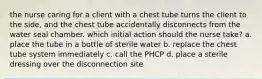 the nurse caring for a client with a chest tube turns the client to the side, and the chest tube accidentally disconnects from the water seal chamber. which initial action should the nurse take? a. place the tube in a bottle of sterile water b. replace the chest tube system immediately c. call the PHCP d. place a sterile dressing over the disconnection site