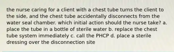 the nurse caring for a client with a chest tube turns the client to the side, and the chest tube accidentally disconnects from the water seal chamber. which initial action should the nurse take? a. place the tube in a bottle of sterile water b. replace the chest tube system immediately c. call the PHCP d. place a sterile dressing over the disconnection site