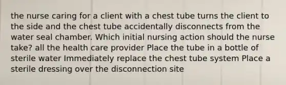 the nurse caring for a client with a chest tube turns the client to the side and the chest tube accidentally disconnects from the water seal chamber. Which initial nursing action should the nurse take? all the health care provider Place the tube in a bottle of sterile water Immediately replace the chest tube system Place a sterile dressing over the disconnection site