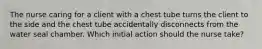 The nurse caring for a client with a chest tube turns the client to the side and the chest tube accidentally disconnects from the water seal chamber. Which initial action should the nurse take?