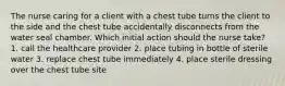 The nurse caring for a client with a chest tube turns the client to the side and the chest tube accidentally disconnects from the water seal chamber. Which initial action should the nurse take? 1. call the healthcare provider 2. place tubing in bottle of sterile water 3. replace chest tube immediately 4. place sterile dressing over the chest tube site