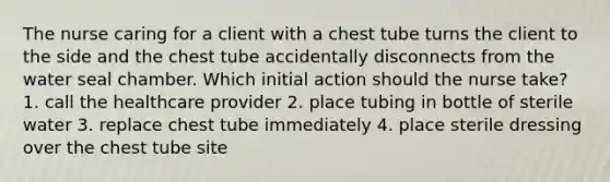 The nurse caring for a client with a chest tube turns the client to the side and the chest tube accidentally disconnects from the water seal chamber. Which initial action should the nurse take? 1. call the healthcare provider 2. place tubing in bottle of sterile water 3. replace chest tube immediately 4. place sterile dressing over the chest tube site