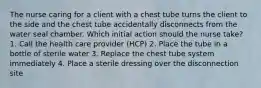 The nurse caring for a client with a chest tube turns the client to the side and the chest tube accidentally disconnects from the water seal chamber. Which initial action should the nurse take? 1. Call the health care provider (HCP) 2. Place the tube in a bottle of sterile water 3. Replace the chest tube system immediately 4. Place a sterile dressing over the disconnection site