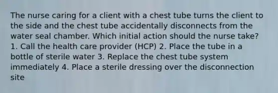 The nurse caring for a client with a chest tube turns the client to the side and the chest tube accidentally disconnects from the water seal chamber. Which initial action should the nurse take? 1. Call the health care provider (HCP) 2. Place the tube in a bottle of sterile water 3. Replace the chest tube system immediately 4. Place a sterile dressing over the disconnection site