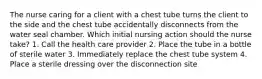 The nurse caring for a client with a chest tube turns the client to the side and the chest tube accidentally disconnects from the water seal chamber. Which initial nursing action should the nurse take? 1. Call the health care provider 2. Place the tube in a bottle of sterile water 3. Immediately replace the chest tube system 4. Place a sterile dressing over the disconnection site