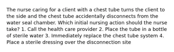 The nurse caring for a client with a chest tube turns the client to the side and the chest tube accidentally disconnects from the water seal chamber. Which initial nursing action should the nurse take? 1. Call the health care provider 2. Place the tube in a bottle of sterile water 3. Immediately replace the chest tube system 4. Place a sterile dressing over the disconnection site