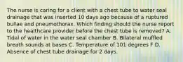 The nurse is caring for a client with a chest tube to water seal drainage that was inserted 10 days ago because of a ruptured bullae and pneumothorax. Which finding should the nurse report to the healthcare provider before the chest tube is removed? A. Tidal of water in the water seal chamber B. Bilateral muffled breath sounds at bases C. Temperature of 101 degrees F D. Absence of chest tube drainage for 2 days.