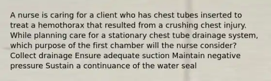 A nurse is caring for a client who has chest tubes inserted to treat a hemothorax that resulted from a crushing chest injury. While planning care for a stationary chest tube drainage system, which purpose of the first chamber will the nurse consider? Collect drainage Ensure adequate suction Maintain negative pressure Sustain a continuance of the water seal