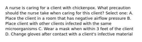 A nurse is caring for a client with chickenpox. What precaution should the nurse take when caring for this client? Select one: A. Place the client in a room that has negative airflow pressure B. Place client with other clients infected with the same microorganisms C. Wear a mask when within 3 feet of the client D. Change gloves after contact with a client's infective material