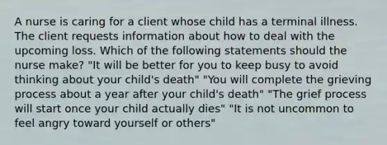 A nurse is caring for a client whose child has a terminal illness. The client requests information about how to deal with the upcoming loss. Which of the following statements should the nurse make? "It will be better for you to keep busy to avoid thinking about your child's death" "You will complete the grieving process about a year after your child's death" "The grief process will start once your child actually dies" "It is not uncommon to feel angry toward yourself or others"