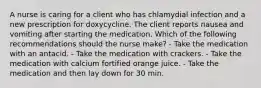 A nurse is caring for a client who has chlamydial infection and a new prescription for doxycycline. The client reports nausea and vomiting after starting the medication. Which of the following recommendations should the nurse make? - Take the medication with an antacid. - Take the medication with crackers. - Take the medication with calcium fortified orange juice. - Take the medication and then lay down for 30 min.