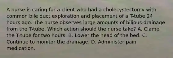 A nurse is caring for a client who had a cholecystectomy with common bile duct exploration and placement of a T-tube 24 hours ago. The nurse observes large amounts of bilious drainage from the T-tube. Which action should the nurse take? A. Clamp the T-tube for two hours. B. Lower the head of the bed. C. Continue to monitor the drainage. D. Administer pain medication.