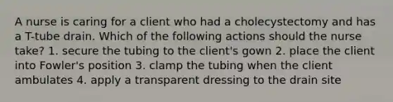 A nurse is caring for a client who had a cholecystectomy and has a T-tube drain. Which of the following actions should the nurse take? 1. secure the tubing to the client's gown 2. place the client into Fowler's position 3. clamp the tubing when the client ambulates 4. apply a transparent dressing to the drain site