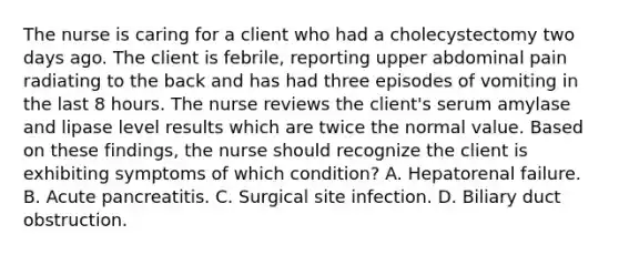 The nurse is caring for a client who had a cholecystectomy two days ago. The client is febrile, reporting upper abdominal pain radiating to the back and has had three episodes of vomiting in the last 8 hours. The nurse reviews the client's serum amylase and lipase level results which are twice the normal value. Based on these findings, the nurse should recognize the client is exhibiting symptoms of which condition? A. Hepatorenal failure. B. Acute pancreatitis. C. Surgical site infection. D. Biliary duct obstruction.