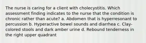 The nurse is caring for a client with cholecystitis. Which assessment finding indicates to the nurse that the condition is chronic rather than acute? a. Abdomen that is hyperresonant to percussion b. Hyperactive bowel sounds and diarrhea c. Clay-colored stools and dark amber urine d. Rebound tenderness in the right upper quadrant