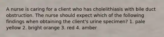 A nurse is caring for a client who has cholelithiasis with bile duct obstruction. The nurse should expect which of the following findings when obtaining the client's urine specimen? 1. pale yellow 2. bright orange 3. red 4. amber