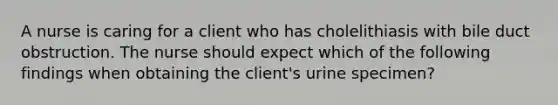 A nurse is caring for a client who has cholelithiasis with bile duct obstruction. The nurse should expect which of the following findings when obtaining the client's urine specimen?