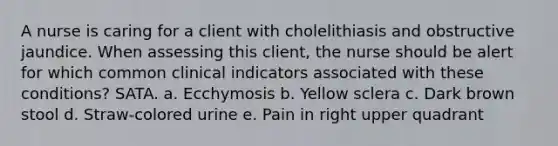 A nurse is caring for a client with cholelithiasis and obstructive jaundice. When assessing this client, the nurse should be alert for which common clinical indicators associated with these conditions? SATA. a. Ecchymosis b. Yellow sclera c. Dark brown stool d. Straw-colored urine e. Pain in right upper quadrant