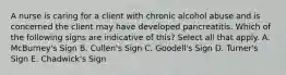 A nurse is caring for a client with chronic alcohol abuse and is concerned the client may have developed pancreatitis. Which of the following signs are indicative of this? Select all that apply. A. McBurney's Sign B. Cullen's Sign C. Goodell's Sign D. Turner's Sign E. Chadwick's Sign