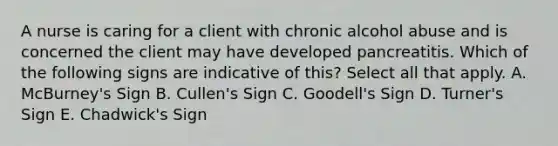 A nurse is caring for a client with chronic alcohol abuse and is concerned the client may have developed pancreatitis. Which of the following signs are indicative of this? Select all that apply. A. McBurney's Sign B. Cullen's Sign C. Goodell's Sign D. Turner's Sign E. Chadwick's Sign