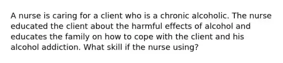 A nurse is caring for a client who is a chronic alcoholic. The nurse educated the client about the harmful effects of alcohol and educates the family on how to cope with the client and his alcohol addiction. What skill if the nurse using?