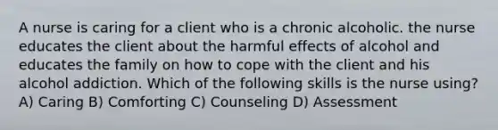 A nurse is caring for a client who is a chronic alcoholic. the nurse educates the client about the harmful effects of alcohol and educates the family on how to cope with the client and his alcohol addiction. Which of the following skills is the nurse using? A) Caring B) Comforting C) Counseling D) Assessment