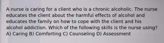 A nurse is caring for a client who is a chronic alcoholic. The nurse educates the client about the harmful effects of alcohol and educates the family on how to cope with the client and his alcohol addiction. Which of the following skills is the nurse using? A) Caring B) Comforting C) Counseling D) Assessment