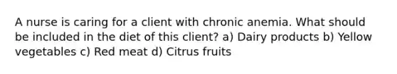 A nurse is caring for a client with chronic anemia. What should be included in the diet of this client? a) Dairy products b) Yellow vegetables c) Red meat d) Citrus fruits