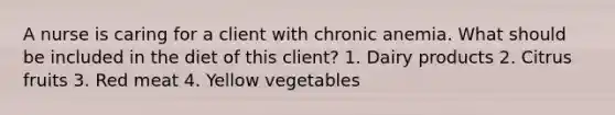 A nurse is caring for a client with chronic anemia. What should be included in the diet of this client? 1. Dairy products 2. Citrus fruits 3. Red meat 4. Yellow vegetables