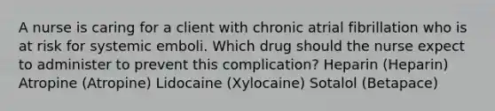 A nurse is caring for a client with chronic atrial fibrillation who is at risk for systemic emboli. Which drug should the nurse expect to administer to prevent this complication? Heparin (Heparin) Atropine (Atropine) Lidocaine (Xylocaine) Sotalol (Betapace)