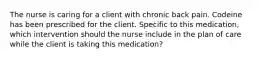 The nurse is caring for a client with chronic back pain. Codeine has been prescribed for the client. Specific to this medication, which intervention should the nurse include in the plan of care while the client is taking this medication?