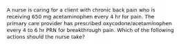 A nurse is caring for a client with chronic back pain who is receiving 650 mg acetaminophen every 4 hr for pain. The primary care provider has prescribed oxycodone/acetaminophen every 4 to 6 hr PRN for breakthrough pain. Which of the following actions should the nurse take?