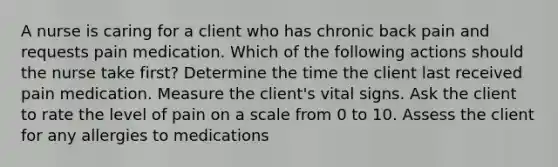 A nurse is caring for a client who has chronic back pain and requests pain medication. Which of the following actions should the nurse take first? Determine the time the client last received pain medication. Measure the client's vital signs. Ask the client to rate the level of pain on a scale from 0 to 10. Assess the client for any allergies to medications