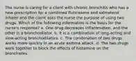 The nurse is caring for a client with chronic bronchitis who has a new prescription for a combined fluticasone and salmeterol inhaler and the client asks the nurse the purpose of using two drugs. Which of the following information is the basis for the nurse's response? a. One drug decreases inflammation, and the other is a bronchodilator. b. It is a combination of long-acting and slow-acting bronchodilators. c. The combination of two drugs works more quickly in an acute asthma attack. d. The two drugs work together to block the effects of histamine on the bronchioles.