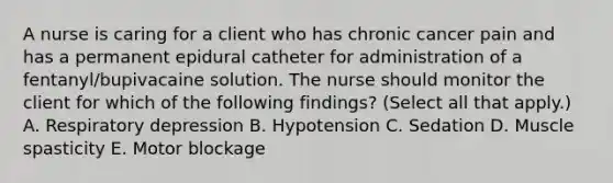 A nurse is caring for a client who has chronic cancer pain and has a permanent epidural catheter for administration of a fentanyl/bupivacaine solution. The nurse should monitor the client for which of the following findings? (Select all that apply.) A. Respiratory depression B. Hypotension C. Sedation D. Muscle spasticity E. Motor blockage