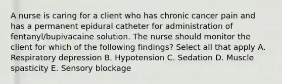 A nurse is caring for a client who has chronic cancer pain and has a permanent epidural catheter for administration of fentanyl/bupivacaine solution. The nurse should monitor the client for which of the following findings? Select all that apply A. Respiratory depression B. Hypotension C. Sedation D. Muscle spasticity E. Sensory blockage