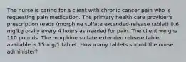 The nurse is caring for a client with chronic cancer pain who is requesting pain medication. The primary health care provider's prescription reads (morphine sulfate extended-release tablet) 0.6 mg/kg orally every 4 hours as needed for pain. The client weighs 110 pounds. The morphine sulfate extended release tablet available is 15 mg/1 tablet. How many tablets should the nurse administer?