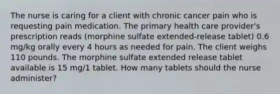 The nurse is caring for a client with chronic cancer pain who is requesting pain medication. The primary health care provider's prescription reads (morphine sulfate extended-release tablet) 0.6 mg/kg orally every 4 hours as needed for pain. The client weighs 110 pounds. The morphine sulfate extended release tablet available is 15 mg/1 tablet. How many tablets should the nurse administer?