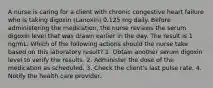 A nurse is caring for a client with chronic congestive heart failure who is taking digoxin (Lanoxin) 0.125 mg daily. Before administering the medication, the nurse reviews the serum digoxin level that was drawn earlier in the day. The result is 1 ng/mL. Which of the following actions should the nurse take based on this laboratory result? 1. Obtain another serum digoxin level to verify the results. 2. Administer the dose of the medication as scheduled. 3. Check the client's last pulse rate. 4. Notify the health care provider.